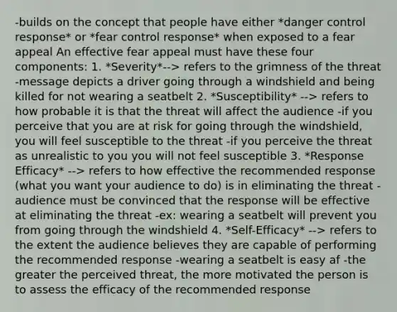 -builds on the concept that people have either *danger control response* or *fear control response* when exposed to a fear appeal An effective fear appeal must have these four components: 1. *Severity*--> refers to the grimness of the threat -message depicts a driver going through a windshield and being killed for not wearing a seatbelt 2. *Susceptibility* --> refers to how probable it is that the threat will affect the audience -if you perceive that you are at risk for going through the windshield, you will feel susceptible to the threat -if you perceive the threat as unrealistic to you you will not feel susceptible 3. *Response Efficacy* --> refers to how effective the recommended response (what you want your audience to do) is in eliminating the threat -audience must be convinced that the response will be effective at eliminating the threat -ex: wearing a seatbelt will prevent you from going through the windshield 4. *Self-Efficacy* --> refers to the extent the audience believes they are capable of performing the recommended response -wearing a seatbelt is easy af -the greater the perceived threat, the more motivated the person is to assess the efficacy of the recommended response