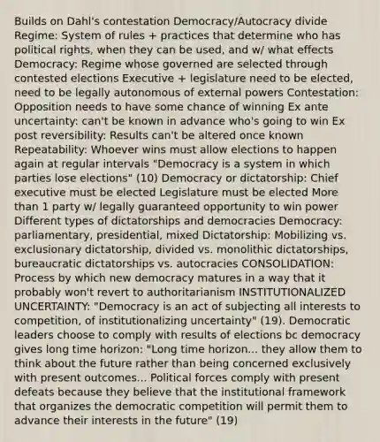 Builds on Dahl's contestation Democracy/Autocracy divide Regime: System of rules + practices that determine who has political rights, when they can be used, and w/ what effects Democracy: Regime whose governed are selected through contested elections Executive + legislature need to be elected, need to be legally autonomous of external powers Contestation: Opposition needs to have some chance of winning Ex ante uncertainty: can't be known in advance who's going to win Ex post reversibility: Results can't be altered once known Repeatability: Whoever wins must allow elections to happen again at regular intervals "Democracy is a system in which parties lose elections" (10) Democracy or dictatorship: Chief executive must be elected Legislature must be elected More than 1 party w/ legally guaranteed opportunity to win power Different types of dictatorships and democracies Democracy: parliamentary, presidential, mixed Dictatorship: Mobilizing vs. exclusionary dictatorship, divided vs. monolithic dictatorships, bureaucratic dictatorships vs. autocracies CONSOLIDATION: Process by which new democracy matures in a way that it probably won't revert to authoritarianism INSTITUTIONALIZED UNCERTAINTY: "Democracy is an act of subjecting all interests to competition, of institutionalizing uncertainty" (19). Democratic leaders choose to comply with results of elections bc democracy gives long time horizon: "Long time horizon... they allow them to think about the future rather than being concerned exclusively with present outcomes... Political forces comply with present defeats because they believe that the institutional framework that organizes the democratic competition will permit them to advance their interests in the future" (19)