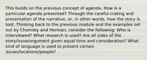 This builds on the previous concept of agenda. How is a particular agenda presented? Through the careful crating and presentation of the narrative, or, in other words, how the story is told. Thinking back to the previous module and the examples set out by Chomsky and Herman, consider the following: Who is interviewed? What research is used? Are all sides of the story/issue/argument given equal time and consideration? What kind of language is used to present certain issues/locations/people?