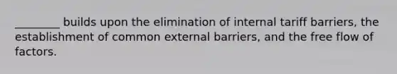 ________ builds upon the elimination of internal tariff barriers, the establishment of common external barriers, and the free flow of factors.