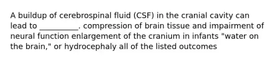 A buildup of cerebrospinal fluid (CSF) in the cranial cavity can lead to __________. compression of brain tissue and impairment of neural function enlargement of the cranium in infants "water on the brain," or hydrocephaly all of the listed outcomes