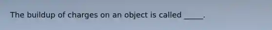 The buildup of charges on an object is called _____.