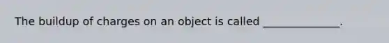 The buildup of charges on an object is called ______________.