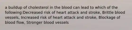 a buildup of cholesterol in <a href='https://www.questionai.com/knowledge/k7oXMfj7lk-the-blood' class='anchor-knowledge'>the blood</a> can lead to which of the following:Decreased risk of heart attack and stroke, Brittle <a href='https://www.questionai.com/knowledge/kZJ3mNKN7P-blood-vessels' class='anchor-knowledge'>blood vessels</a>, Increased risk of heart attack and stroke, Blockage of blood flow, Stronger blood vessels