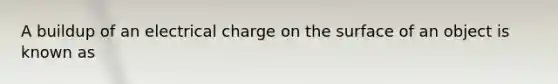 A buildup of an electrical charge on the surface of an object is known as