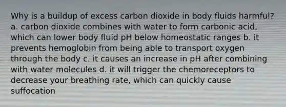 Why is a buildup of excess carbon dioxide in body fluids harmful? a. carbon dioxide combines with water to form carbonic acid, which can lower body fluid pH below homeostatic ranges b. it prevents hemoglobin from being able to transport oxygen through the body c. it causes an increase in pH after combining with water molecules d. it will trigger the chemoreceptors to decrease your breathing rate, which can quickly cause suffocation