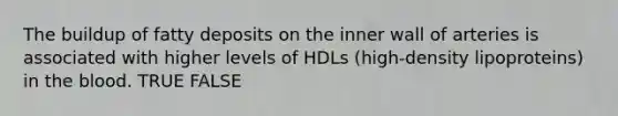 The buildup of fatty deposits on the inner wall of arteries is associated with higher levels of HDLs (high-density lipoproteins) in the blood. TRUE FALSE