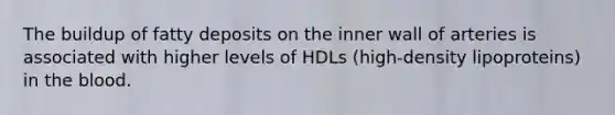 The buildup of fatty deposits on the inner wall of arteries is associated with higher levels of HDLs (high-density lipoproteins) in the blood.