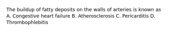 The buildup of fatty deposits on the walls of arteries is known as A. Congestive heart failure B. Atherosclerosis C. Pericarditis D. Thrombophlebitis