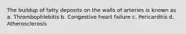 The buildup of fatty deposits on the walls of arteries is known as a. Thrombophlebitis b. Congestive heart failure c. Pericarditis d. Atherosclerosis