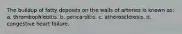 The buildup of fatty deposits on the walls of arteries is known as: a. thrombophlebitis. b. pericarditis. c. atherosclerosis. d. congestive heart failure.