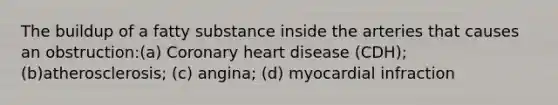 The buildup of a fatty substance inside the arteries that causes an obstruction:(a) Coronary heart disease (CDH); (b)atherosclerosis; (c) angina; (d) myocardial infraction