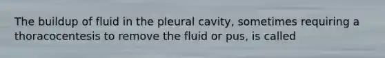 The buildup of fluid in the pleural cavity, sometimes requiring a thoracocentesis to remove the fluid or pus, is called