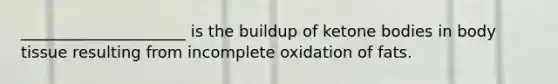 _____________________ is the buildup of ketone bodies in body tissue resulting from incomplete oxidation of fats.