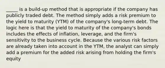 _____ is a build-up method that is appropriate if the company has publicly traded debt. The method simply adds a risk premium to the yield to maturity (YTM) of the company's long-term debt. The logic here is that the yield to maturity of the company's bonds includes the effects of inflation, leverage, and the firm's sensitivity to the business cycle. Because the various risk factors are already taken into account in the YTM, the analyst can simply add a premium for the added risk arising from holding the firm's equity