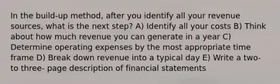 In the build-up method, after you identify all your revenue sources, what is the next step? A) Identify all your costs B) Think about how much revenue you can generate in a year C) Determine operating expenses by the most appropriate time frame D) Break down revenue into a typical day E) Write a two- to three- page description of financial statements