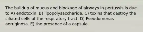 The buildup of mucus and blockage of airways in pertussis is due to A) endotoxin. B) lipopolysaccharide. C) toxins that destroy the ciliated cells of the respiratory tract. D) Pseudomonas aeruginosa. E) the presence of a capsule.