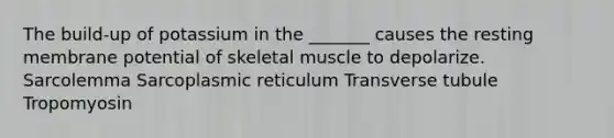 The build-up of potassium in the _______ causes the resting membrane potential of skeletal muscle to depolarize. Sarcolemma Sarcoplasmic reticulum Transverse tubule Tropomyosin