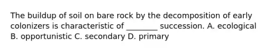 The buildup of soil on bare rock by the decomposition of early colonizers is characteristic of ________ succession. A. ecological B. opportunistic C. secondary D. primary