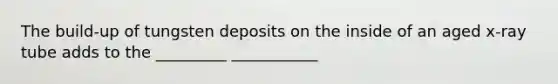 The build-up of tungsten deposits on the inside of an aged x-ray tube adds to the _________ ___________