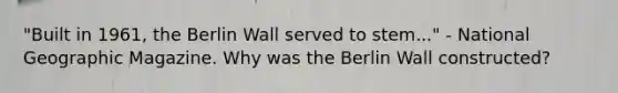 "Built in 1961, the Berlin Wall served to stem..." - National Geographic Magazine. Why was the Berlin Wall constructed?