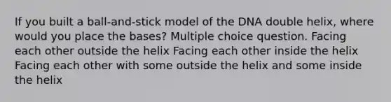 If you built a ball-and-stick model of the DNA double helix, where would you place the bases? Multiple choice question. Facing each other outside the helix Facing each other inside the helix Facing each other with some outside the helix and some inside the helix