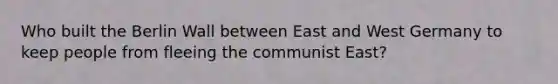 Who built the Berlin Wall between East and West Germany to keep people from fleeing the communist East?