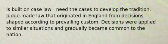 Is built on case law - need the cases to develop the tradition. Judge-made law that originated in England from decisions shaped according to prevailing custom. Decisions were applied to similar situations and gradually became common to the nation.