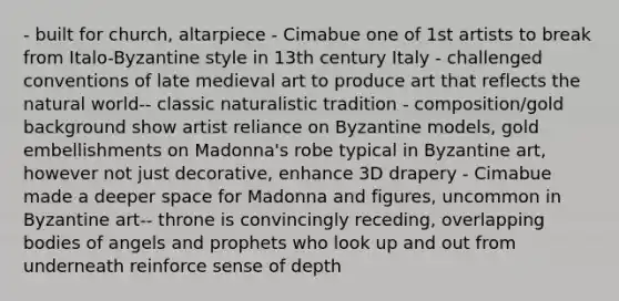 - built for church, altarpiece - Cimabue one of 1st artists to break from Italo-Byzantine style in 13th century Italy - challenged conventions of late medieval art to produce art that reflects the natural world-- classic naturalistic tradition - composition/gold background show artist reliance on Byzantine models, gold embellishments on Madonna's robe typical in Byzantine art, however not just decorative, enhance 3D drapery - Cimabue made a deeper space for Madonna and figures, uncommon in Byzantine art-- throne is convincingly receding, overlapping bodies of angels and prophets who look up and out from underneath reinforce sense of depth