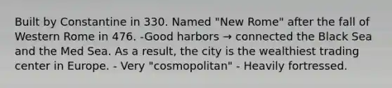 Built by Constantine in 330. Named "New Rome" after the fall of Western Rome in 476. -Good harbors → connected the Black Sea and the Med Sea. As a result, the city is the wealthiest trading center in Europe. - Very "cosmopolitan" - Heavily fortressed.