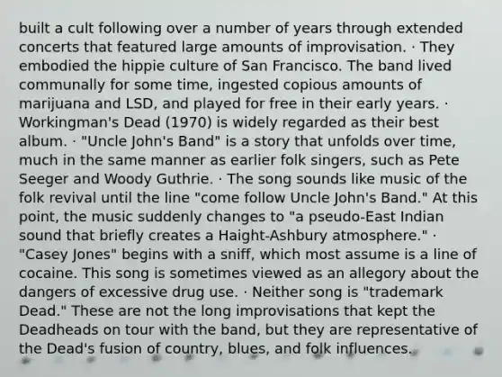 built a cult following over a number of years through extended concerts that featured large amounts of improvisation. · They embodied the hippie culture of San Francisco. The band lived communally for some time, ingested copious amounts of marijuana and LSD, and played for free in their early years. · Workingman's Dead (1970) is widely regarded as their best album. · "Uncle John's Band" is a story that unfolds over time, much in the same manner as earlier folk singers, such as Pete Seeger and Woody Guthrie. · The song sounds like music of the folk revival until the line "come follow Uncle John's Band." At this point, the music suddenly changes to "a pseudo-East Indian sound that briefly creates a Haight-Ashbury atmosphere." · "Casey Jones" begins with a sniff, which most assume is a line of cocaine. This song is sometimes viewed as an allegory about the dangers of excessive drug use. · Neither song is "trademark Dead." These are not the long improvisations that kept the Deadheads on tour with the band, but they are representative of the Dead's fusion of country, blues, and folk influences.