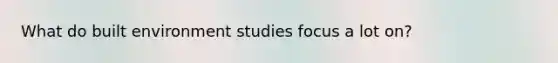 What do built environment studies focus a lot on?