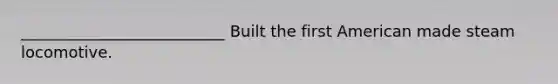 __________________________ Built the first American made steam locomotive.