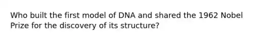 Who built the first model of DNA and shared the 1962 Nobel Prize for the discovery of its structure?