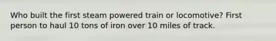 Who built the first steam powered train or locomotive? First person to haul 10 tons of iron over 10 miles of track.