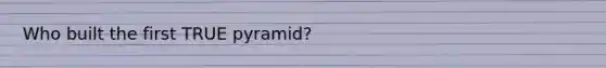 Who built the first TRUE pyramid?
