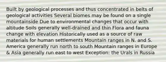 Built by geological processes and thus concentrated in belts of geological activities Several biomes may be found on a single mountainside Due to environmental changes that occur with altitude Soils generally well-drained and thin Flora and fauna change with elevation Historically used as a source of raw materials for human settlements Mountain ranges in N. and S. America generally run north to south Mountain ranges in Europe & Asia generally run east to west Exception: the Urals in Russia