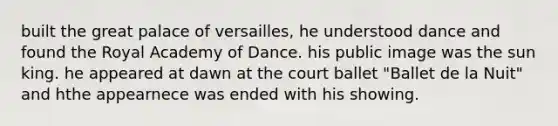 built the great palace of versailles, he understood dance and found the Royal Academy of Dance. his public image was the sun king. he appeared at dawn at the court ballet "Ballet de la Nuit" and hthe appearnece was ended with his showing.