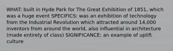 WHAT: built in Hyde Park for The Great Exhibition of 1851, which was a huge event SPECIFICS: was an exhibition of technology from the Industrial Revolution which attracted around 14,000 inventors from around the world, also influential in architecture (made entirely of class) SIGNIFICANCE: an example of uplift culture