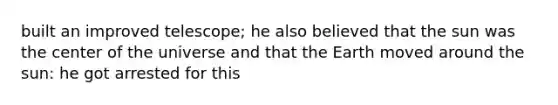 built an improved telescope; he also believed that the sun was the center of the universe and that the Earth moved around the sun: he got arrested for this