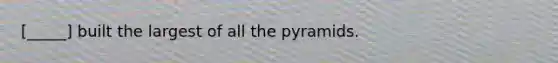 [_____] built the largest of all the pyramids.