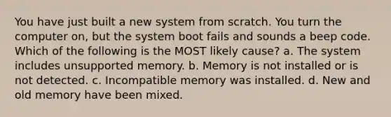 You have just built a new system from scratch. You turn the computer on, but the system boot fails and sounds a beep code. Which of the following is the MOST likely cause? a. The system includes unsupported memory. b. Memory is not installed or is not detected. c. Incompatible memory was installed. d. New and old memory have been mixed.