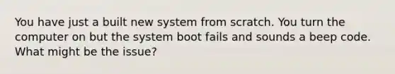 You have just a built new system from scratch. You turn the computer on but the system boot fails and sounds a beep code. What might be the issue?