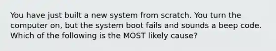 You have just built a new system from scratch. You turn the computer on, but the system boot fails and sounds a beep code. Which of the following is the MOST likely cause?