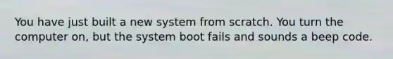 You have just built a new system from scratch. You turn the computer on, but the system boot fails and sounds a beep code.