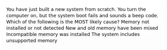 You have just built a new system from scratch. You turn the computer on, but the system boot fails and sounds a beep code. Which of the following is the MOST likely cause? Memory not installed or not detected New and old memory have been mixed Incompatible memory was installed The system includes unsupported memory