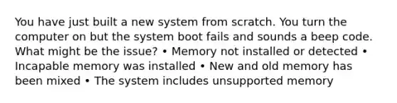 You have just built a new system from scratch. You turn the computer on but the system boot fails and sounds a beep code. What might be the issue? • Memory not installed or detected • Incapable memory was installed • New and old memory has been mixed • The system includes unsupported memory