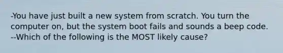 -You have just built a new system from scratch. You turn the computer on, but the system boot fails and sounds a beep code. --Which of the following is the MOST likely cause?