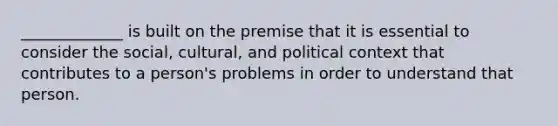 _____________ is built on the premise that it is essential to consider the social, cultural, and political context that contributes to a person's problems in order to understand that person.