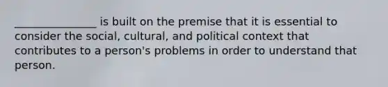 _______________ is built on the premise that it is essential to consider the social, cultural, and political context that contributes to a person's problems in order to understand that person.